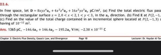 D3.6.
In free space, let D= 8xyz*a, + 4x²z*a, + 16x?yz'a, pC/m?, (a) Find the total electric flux pass
through the rectangular surface z = 2,0 < x< 2,1 < y < 3, in the a, direction. (b) Find E at P(2,-1,
(c) Find an the value of the total charge contained in an incremental sphere located at P(2, -1,3) a
having of 10-12 m?.
Ans. 1365 pC,-146.4a, + 146.4a, - 195.2a, V/m; -2.38 x 10-21 C
Chapter 3: Electric Flux Density. Gauss's Law, and Divergence
Page 18
Lecturer: Dr. Haydar Al-Tar
