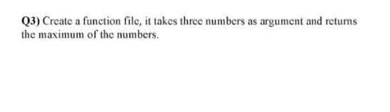 Q3) Create a function file, it takes three numbers as argument and retums
the maximum of the numbers.
