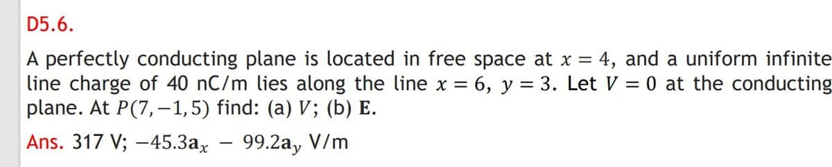 D5.6.
A perfectly conducting plane is located in free space at x = 4, and a uniform infinite
line charge of 40 nC/m lies along the line x = 6, y = 3. Let V = 0 at the conducting
plane. At P(7,–1,5) find: (a) V; (b) E.
%3D
Ans. 317 V; -45.3ax - 99.2a, V/m
