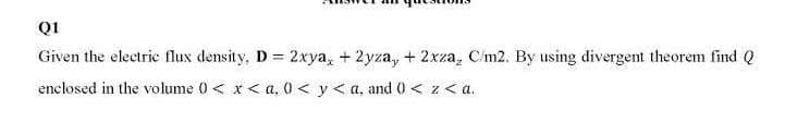 QI
Given the electric flux density, D= 2xya, + 2yza, + 2xza, C/m2. By using divergent theorem find Q
enclosed in the volume 0 < x< a, 0< y< a, and 0 < z<a.
