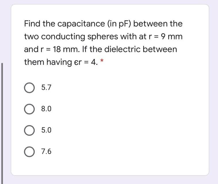 Find the capacitance (in pF) between the
two conducting spheres with at r = 9 mm
and r = 18 mm. If the dielectric between
them having er = 4. *
II
%3D
5.7
8.0
O 5.0
O 7.6
