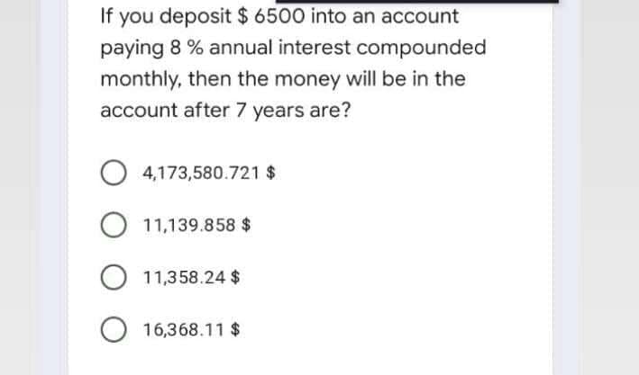 If you deposit $ 6500 into an account
paying 8 % annual interest compounded
monthly, then the money will be in the
account after 7 years are?
4,173,580.721 $
11,139.858 $
O 11,358.24 $
O 16,368.11 $
