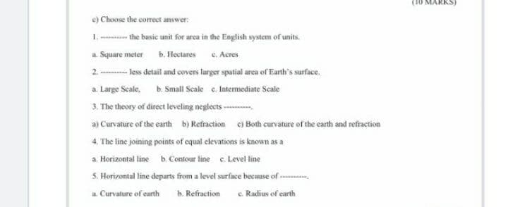 e) Choose the correct answer:
1. the basic unit for area in the Eoglish system of units.
a Square meter b. Hectares e. Acres
2 - less detail and covers lurger spatial arca of Earth's surface.
a Large Scale, b. Small Scale e. Intermediate Scale
3. The theory of direct leveling neglects ---
a) Curvature of the eanth b) Retraction c) Both curvature of the earth and refraction
4. The line joining points of equal elevations is known as a
a Horizontal line b. Contour line c. Level line
5. Horizontal line depurts from a level surface because of -
a Curvature of carth
b. Refraction
c. Radius of earth
