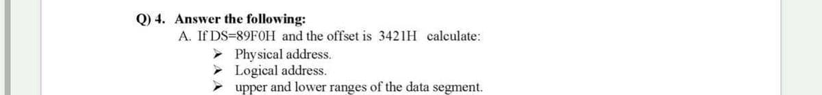 Q) 4. Answer the following:
A. If DS=89FOH and the offset is 3421H calculate:
Physical address.
Logical address.
upper and lower ranges of the data segment.
