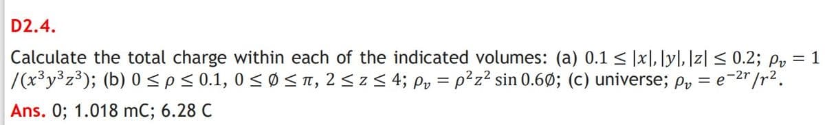 D2.4.
Calculate the total charge within each of the indicated volumes: (a) 0.1 < |x], [y], ]z| < 0.2; py = 1
/(x³y3z³); (b) 0<p<0.1, 0 < Ø S T, 2 < z < 4; Py = p²z² sin 0.6Ø; (c) universe; p, = e-2"/r².
Ans. 0; 1.018 mC; 6.28 C
