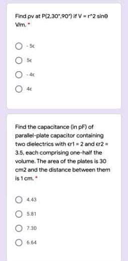 Find pv at P(2,30",90"irv-2 sine
Vim.
- 5€
4E
Find the capacitance (in pF) of
parallel-plate capacitor containing
two dielectrics with ert = 2 and er2=
3.5, each comprising one-half the
volume. The area of the plates is 30
cm2 and the distance between them
is 1 cm.
4.43
5.81
7.30
6.64
O O O
