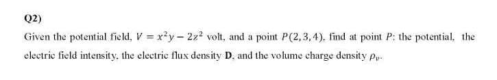 Q2)
Given the potential field, V = x?y- 22? volt, and a point P(2,3, 4). find at point P; the potential. the
electrie field intensity, the electric flux density D, and the volume charge density pp
