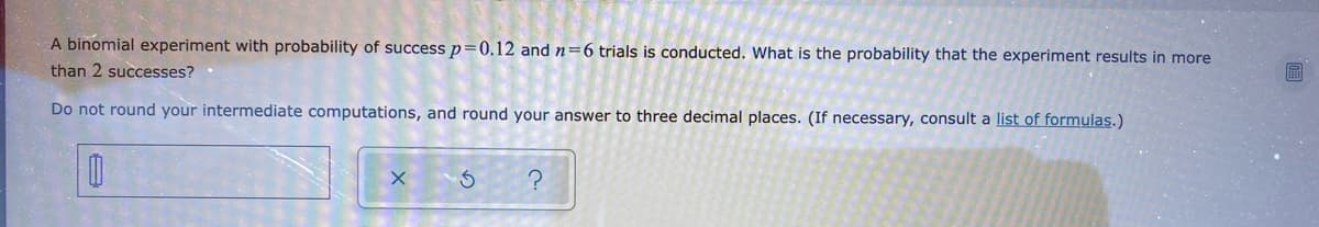 ### Understanding Binomial Experiments: Calculating the Probability of Success

**Scenario:**
A binomial experiment is conducted with the probability (p) of success being 0.12, and the number of trials (n) set to 6. We aim to determine the probability that this experiment yields more than 2 successes.

**Procedure:**
To solve this, we need to calculate the probability of getting more than 2 successes in 6 trials. Specifically, we need to find:

\[ P(X > 2) \]

Where \(X\) is the random variable representing the number of successes in the trials.

**Steps:**
1. First, note that the binomial probability formula is given by:

\[ P(X = k) = \binom{n}{k} \cdot p^k \cdot (1-p)^{n-k} \]

   Here, \(\binom{n}{k}\) is the binomial coefficient, which calculates the number of ways to choose \(k\) successes out of \(n\) trials.

2. For our problem, we should find the cumulative probability for 0 to 2 successes and subtract this from 1 to find the probability of more than 2 successes.
   
3. Calculate probabilities for \(X = 0\), \(X = 1\), and \(X = 2\):

   - For \( X = 0 \):
   
   \[
   P(X = 0) = \binom{6}{0} \cdot (0.12)^0 \cdot (0.88)^6
   \]
   
   - For \( X = 1 \):
   
   \[
   P(X = 1) = \binom{6}{1} \cdot (0.12)^1 \cdot (0.88)^5
   \]

   - For \( X = 2 \):
   
   \[
   P(X = 2) = \binom{6}{2} \cdot (0.12)^2 \cdot (0.88)^4
   \]
   
4. Sum the probabilities for 0 to 2 successes:

   \[
   P(X \leq 2) = P(X = 0) + P(X = 1) + P(X = 2)
   \]

5. Finally, subtract the cumulative probability from