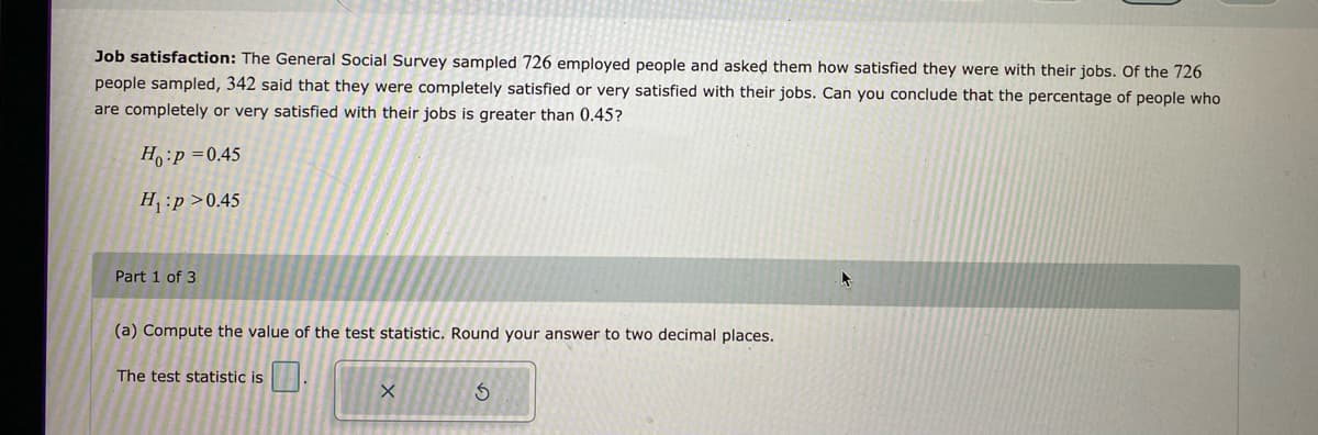 Job satisfaction: The General Social Survey sampled 726 employed people and asked them how satisfied they were with their jobs. Of the 726
people sampled, 342 said that they were completely satisfied or very satisfied with their jobs. Can you conclude that the percentage of people who
are completely or very satisfied with their jobs is greater than 0.45?
Ho:p=0.45
H₁:p>0.45
Part 1 of 3
(a) Compute the value of the test statistic. Round your answer to two decimal places.
The test statistic is
X
S