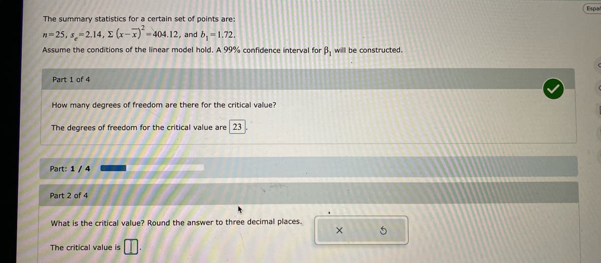 The summary statistics for a certain set of points are:
n=25, s=2.14, Σ (x-x)²=404.12, and b₁ = 1.72.
Assume the conditions of the linear model hold. A 99% confidence interval for B₁ will be constructed.
Part 1 of 4
How many degrees of freedom are there for the critical value?
The degrees of freedom for the critical value are 23
Part: 1 / 4
Part 2 of 4
What is the critical value? Round the answer to three decimal places.
The critical value is
X
Españ