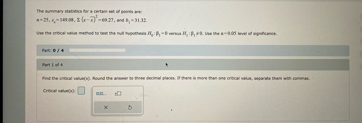 The summary statistics for a certain set of points are:
= 69.27, and b₁ = 31.32.
n=25, s=149.08, E (x-x)² =6
Use the critical value method to test the null hypothesis Ho: B₁=0 versus H₁ : B₁ #0. Use the a=0.05 level of significance.
Part: 0 / 4
Part 1 of 4
Find the critical value(s). Round the answer to three decimal places. If there is more than one critical value, separate them with commas.
Critical value(s):
0.0...
X
+
S