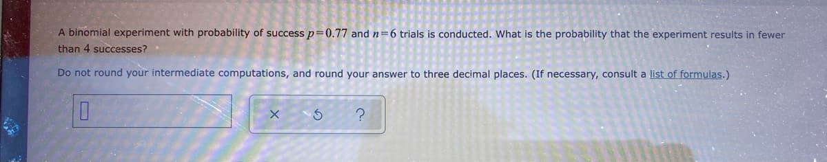 A binomial experiment with probability of success p=0.77 and n=6 trials is conducted. What is the probability that the experiment results in fewer
than 4 successes?
Do not round your intermediate computations, and round your answer to three decimal places. (If necessary, consult a list of formulas.)
X
S
?