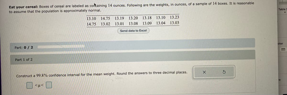 Eat your cereal: Boxes of cereal are labeled as containing 14 ounces. Following are the weights, in ounces, of a sample of 14 boxes. It is reasonable
to assume that the population is approximately normal.
Part: 0 / 2
Part 1 of 2
13.10 14.75 13.19 13.20 13.18 13.10 13.23
14.75 13.02 13.01 13.08 13.09
Send data to Excel
13.04
13.03
Construct a 99.8% confidence interval for the mean weight. Round the answers to three decimal places.
ο <με π
X
5
Table:
oter
B