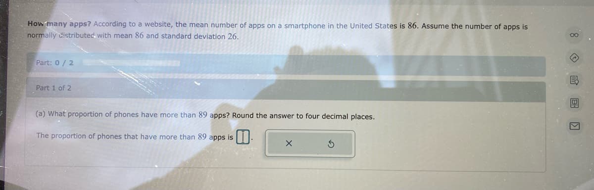 How many apps? According to a website, the mean number of apps on a smartphone in the United States is 86. Assume the number of apps is
normally distributed with mean 86 and standard deviation 26.
Part: 0/2
Part 1 of 2
(a) What proportion of phones have more than 89 apps? Round the answer to four decimal places.
The proportion of phones that have more than 89 apps is
X
8 民團