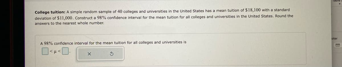 College tuition: A simple random sample of 40 colleges and universities in the United States has a mean tuition of $18,100 with a standard
deviation of $11,000. Construct a 98% confidence interval for the mean tuition for all colleges and universities in the United States. Round the
answers to the nearest whole number.
A 98% confidence interval for the mean tuition for all colleges and universities is
X
3
oter
M