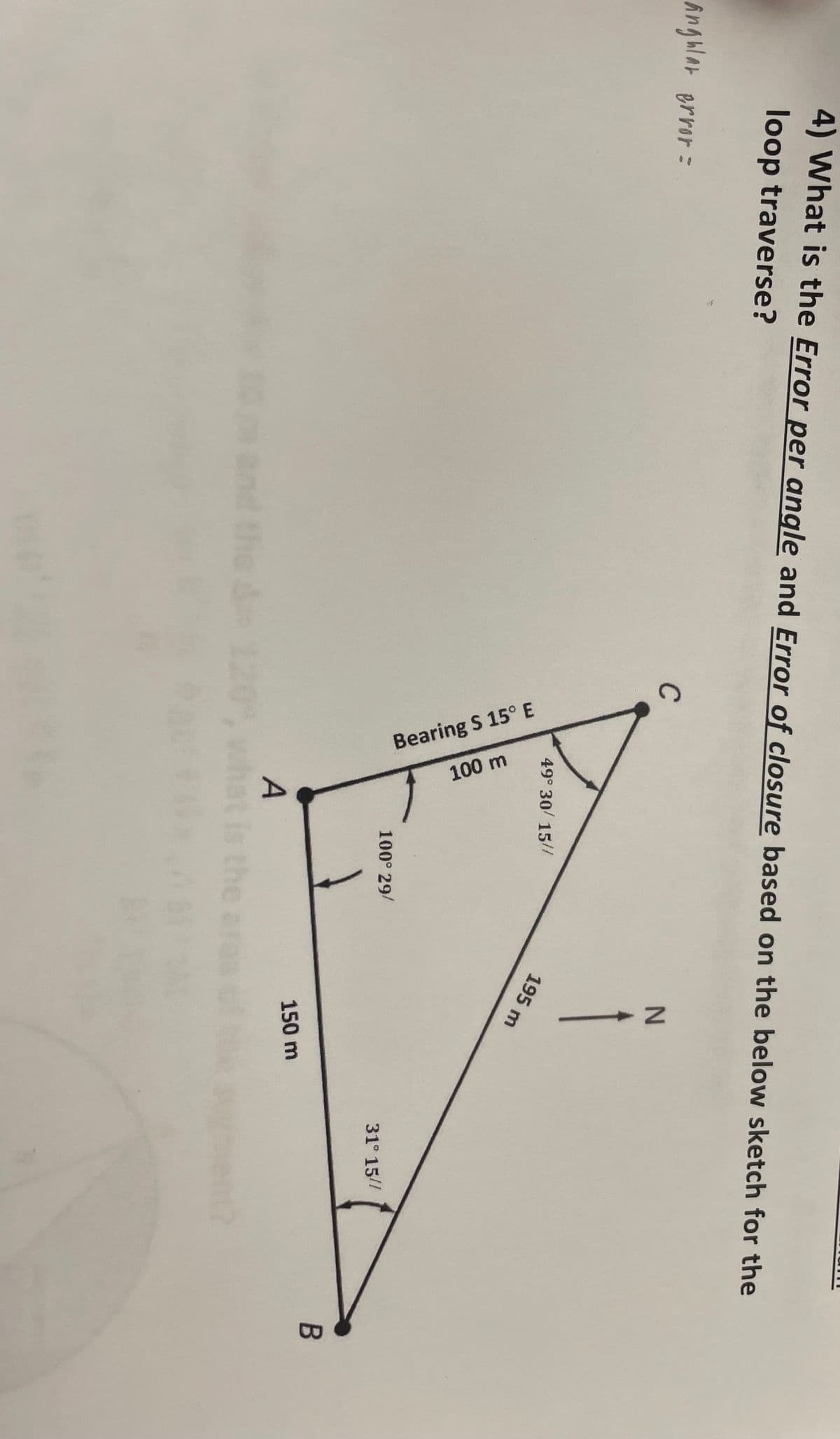 4) What is the Error per angle and Error of closure based on the below sketch for the
loop traverse?
angular error =
C
the & 12
49° 30/15//
Bearing S 15° E
100 m
A
100° 29/
N
Î
195 m
150 m
31° 15//
B