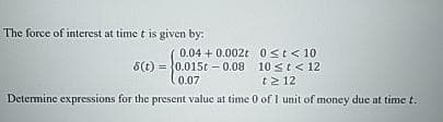 The force of interest at time t is given by:
0 st < 10
10 st< 12
t≥ 12
Determine expressions for the present value at time 0 of 1 unit of money due at time t.
0.04 +0.002t
0.015t -0.08
0.07
8(t)