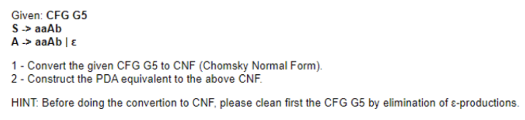 Given: CFG G5
S -> aaAb
A -> aaAb | E
1 - Convert the given CFG G5 to CNF (Chomsky Normal Form).
2 - Construct the PDA equivalent to the above CNF.
HINT: Before doing the convertion to CNF, please clean first the CFG G5 by elimination of e-productions.