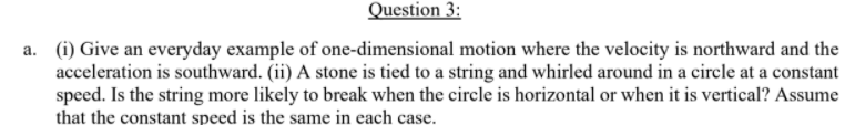 Question 3:
a. (i) Give an everyday example of one-dimensional motion where the velocity is northward and the
acceleration is southward. (ii) A stone is tied to a string and whirled around in a circle at a constant
speed. Is the string more likely to break when the circle is horizontal or when it is vertical? Assume
that the constant speed is the same in each case.
