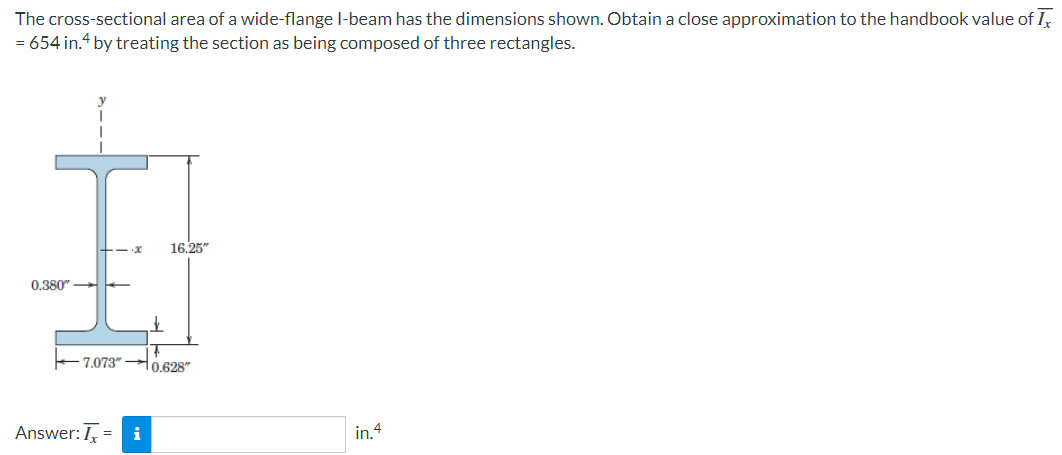 The cross-sectional area of a wide-flange l-beam has the dimensions shown. Obtain a close approximation to the handbook value of I,
= 654 in.“ by treating the section as being composed of three rectangles.
16,25"
0.380"
7.073"
0.628"
Answer: I, =
i
in.4
