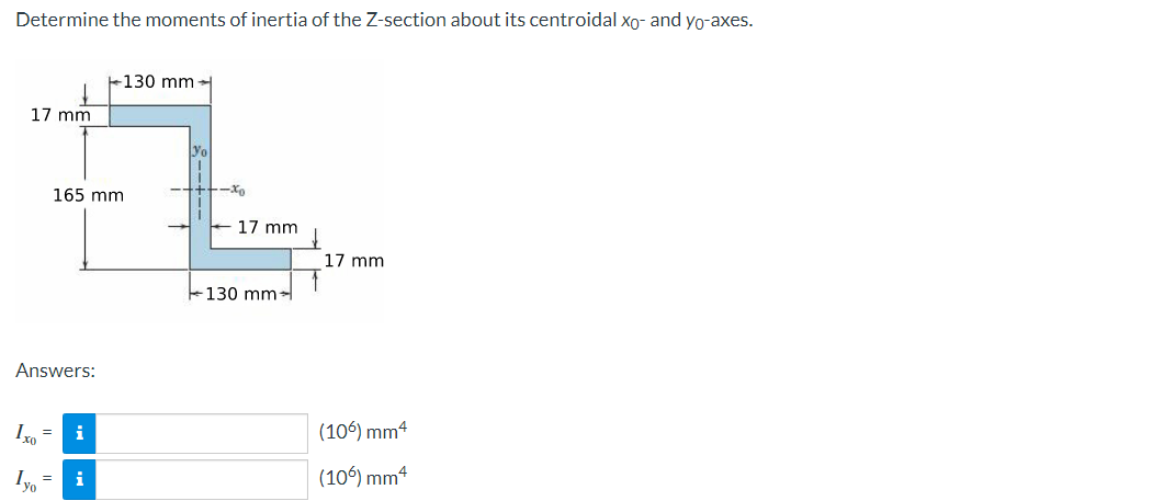 Determine the moments of inertia of the Z-section about its centroidal xo- and yo-axes.
+130 mm
17 mm
Yo
165 mm
-Xo
17 mm
17 mm
+130 mm
Answers:
Ix, =
i
(106) mm4
i
(106) mm4
