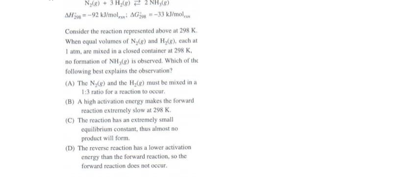 N2(8) + 3 H,(g) 2 2 NH,(8)
AH398 =-92 kJ/mol,i AG298 =-33 kJ/mol,
Consider the reaction represented above at 298 K.
When equal volumes of N,(g) and H,(g), each at
1 atm, are mixed in a closed container at 298 K,
no formation of NH,(g) is observed. Which of the
following best explains the observation?
(A) The N2(g) and the H,(g) must be mixed in a
1:3 ratio for a reaction to occur.
(B) A high activation energy makes the forward
reaction extremely slow at 298 K.
(C) The reaction has an extremely small
equilibrium constant, thus almost no
product will form.
(D) The reverse reaction has a lower activation
energy than the forward reaction, so the
forward reaction does not occur.
