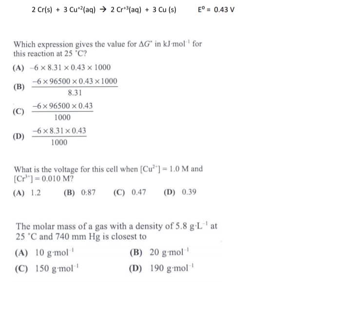 2 Cr(s) + 3 Cu*2(aq) → 2 Cr*³(aq) + 3 Cu (s)
E° = 0.43 V
Which expression gives the value for AG" in kJ'mol ' for
this reaction at 25 °C?
(A) -6 × 8.31 × 0.43 × 1000
-6 x 96500 × 0.43 × 1000
(В)
8.31
-6 x 96500 x 0.43
(C)
1000
-6 x 8.31 x 0.43
(D)
1000
What is the voltage for this cell when [Cu*"] = 1.0 M and
[Cr*"] = 0.010 M?
(A) 1.2
(В) 0.87
(C) 0.47
(D) 0.39
The molar mass of a gas with a density of 5.8 g·L' at
25 °C and 740 mm Hg is closest to
(A) 10 g-mol '
(B) 20 g-mol
(C) 150 g•mol
(D) 190 g-mol '
