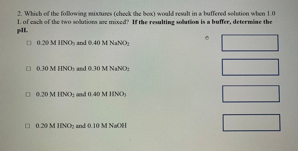 2. Which of the following mixtures (check the box) would result in a buffered solution when 1.0
L of each of the two solutions are mixed? If the resulting solution is a buffer, determine the
pH.
O 0.20 M HINO; and 0.40 M NaNO2
O 0.30 M HINO; and 0.30 M NANO2
O 0.20 M HNO2 and 0.40M HNO3
O 0.20 M HNO2 and 0.10 M NaOH
