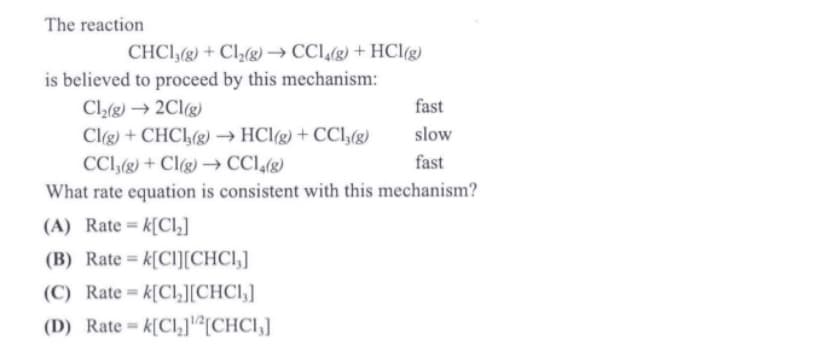 The reaction
CHCI,(g) + Cl2(g) → CCl,(g) + HCl(g)
is believed to proceed by this mechanism:
Cl(g) → 2Clg)
Clg) + CHC1,(g) → HCl(g) + CCl,(g)
CCl,(g) + Cl(g) → CCl,(g)
fast
slow
fast
What rate equation is consistent with this mechanism?
(A) Rate = k[Cl,]
(B) Rate = k[Cl[CHCI,]
(C) Rate = k[Cl,[CHCI,]
%3D
(D) Rate = k[Cl,][CHCI,]
