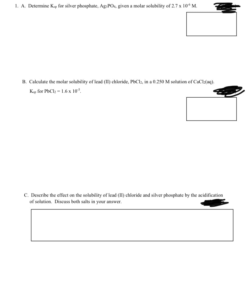 1. A. Determine Ksp for silver phosphate, Ag.PO4, given a molar solubility of 2.7 x 10“ M.
B. Calculate the molar solubility of lead (II) chloride, P6C12, in a 0.250 M solution of CaCl2(aq).
Ksp for PbCl2 = 1.6 x 10%.
C. Describe the effect on the solubility of lead (II) chloride and silver phosphate by the acidification
of solution. Discuss both salts in your answer.
