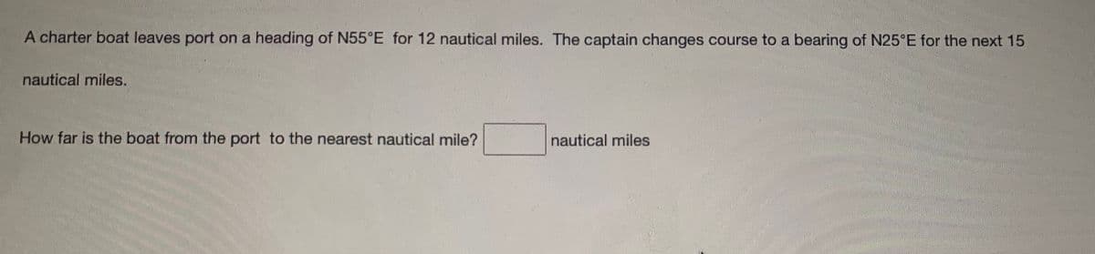 A charter boat leaves port on a heading of N55°E for 12 nautical miles. The captain changes course to a bearing of N25 E for the next 15
nautical miles.
How far is the boat from the port to the nearest nautical mile?
nautical miles
