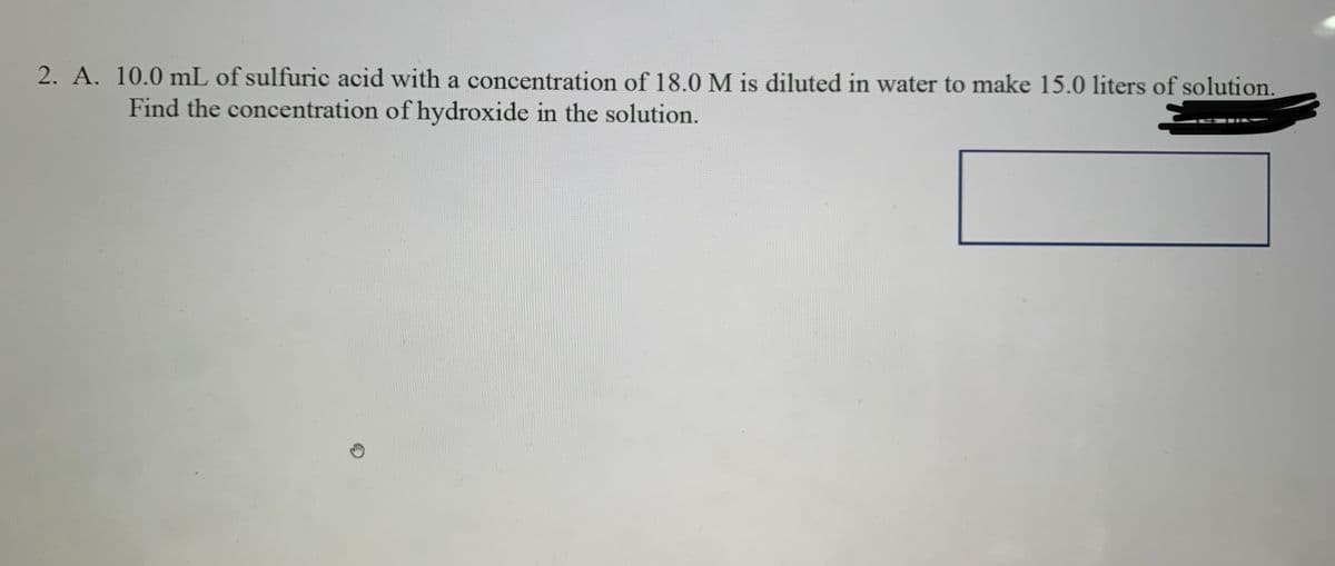 2. A. 10.0 mL of sulfuric acid with a concentration of 18.0 M is diluted in water to make 15.0 liters of solution,
Find the concentration of hydroxide in the solution.
