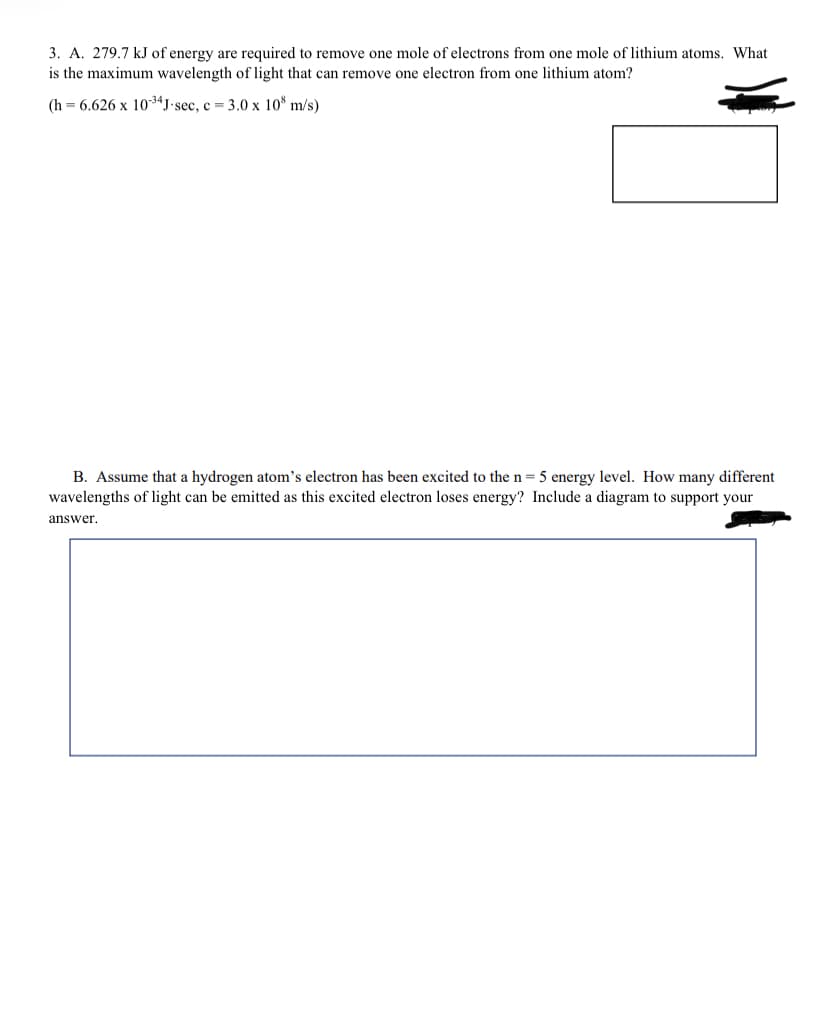 3. A. 279.7 kJ of energy are required to remove one mole of electrons from one mole of lithium atoms. What
is the maximum wavelength of light that can remove one electron from one lithium atom?
(h = 6.626 x 1034J•sec, c = 3.0 x 10* m/s)
B. Assume that a hydrogen atom's electron has been excited to the n= 5 energy level. How many different
wavelengths of light can be emitted as this excited electron loses energy? Include a diagram to support your
answer.
