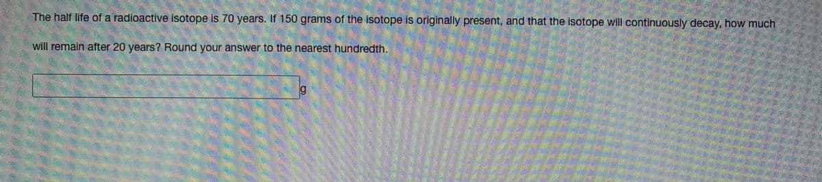 The half life of a radioactive isotope is 70 years. If 150 grams of the isotope is originally present, and that the isotope will continuously decay, how much
will remain after 20 years? Round your answer to the nearest hundredth.
6.

