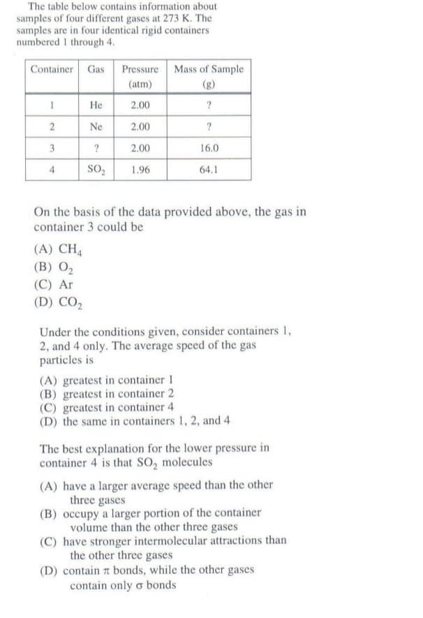 The table below contains information about
samples of four different gases at 273 K. The
samples are in four identical rigid containers
numbered 1 through 4.
Container Gas
Pressure Mass of Sample
(atm)
(3)
?
1
Не
2.00
2
Ne
2.00
3
2.00
16.0
4
SO,
1.96
64.1
On the basis of the data provided above, the gas in
container 3 could be
(A) CH4
(B) O2
(C) Ar
(D) CO,
Under the conditions given, consider containers 1,
2, and 4 only. The average speed of the gas
particles is
(A) greatest in container 1
(B) greatest in container 2
(C) greatest in container 4
(D) the same in containers 1, 2, and 4
The best explanation for the lower pressure in
container 4 is that SO, molecules
(A) have a larger average speed than the other
three gases
(B) occupy a larger portion of the container
volume than the other three gases
(C) have stronger intermolecular attractions than
the other three gases
(D) contain a bonds, while the other gases
contain only o bonds
