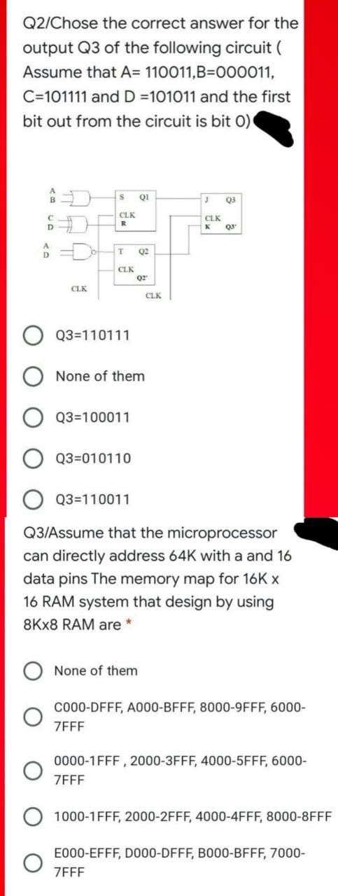 Q2/Chose the correct answer for the
output Q3 of the following circuit (
Assume that A= 110011,B=000011,
C=101111 and D =101011 and the first
bit out from the circuit is bit 0)
QI
B
Q3
CLK
CLK
K
R
D
Q2
D
CLK
Q2
CLK
CLK
Q3=110111
None of them
Q3=100011
Q3=010110
Q3=110011
Q3/Assume that the microprocessor
can directly address 64K with a and 16
data pins The memory map for 16K x
16 RAM system that design by using
8KX8 RAM are
None of them
Co00-DFFF, A000-BFFF, 8000-9FFF, 6000-
ZEFF
0000-1FFF , 2000-3FFF, 4000-5FFF, 6000-
ZFFF
1000-1FFF, 2000-2FFF, 4000-4FFF, 8000-8FFF
E000-EFFF, D000-DFFF, B000-BFFF, 7000-
ZFFF
