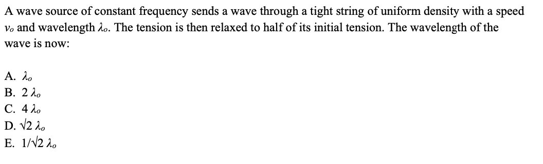 A wave source of constant frequency sends a wave through a tight string of uniform density with a speed
Vo and wavelength Ao. The tension is then relaxed to half of its initial tension. The wavelength of the
wave is now:
Α. λο
В. 2Л.
С. 4 Ло
D. V2 2.
E. 1/V2 l.
