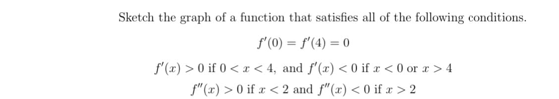 Sketch the graph of a function that satisfies all of the following conditions.
f'(0) = f'(4) = 0
f'(x) > 0 if 0 < x < 4, and f'(x) < 0 if x < 0 or x > 4
f"(x) > 0 if x < 2 and f"(x) < 0 if x > 2
