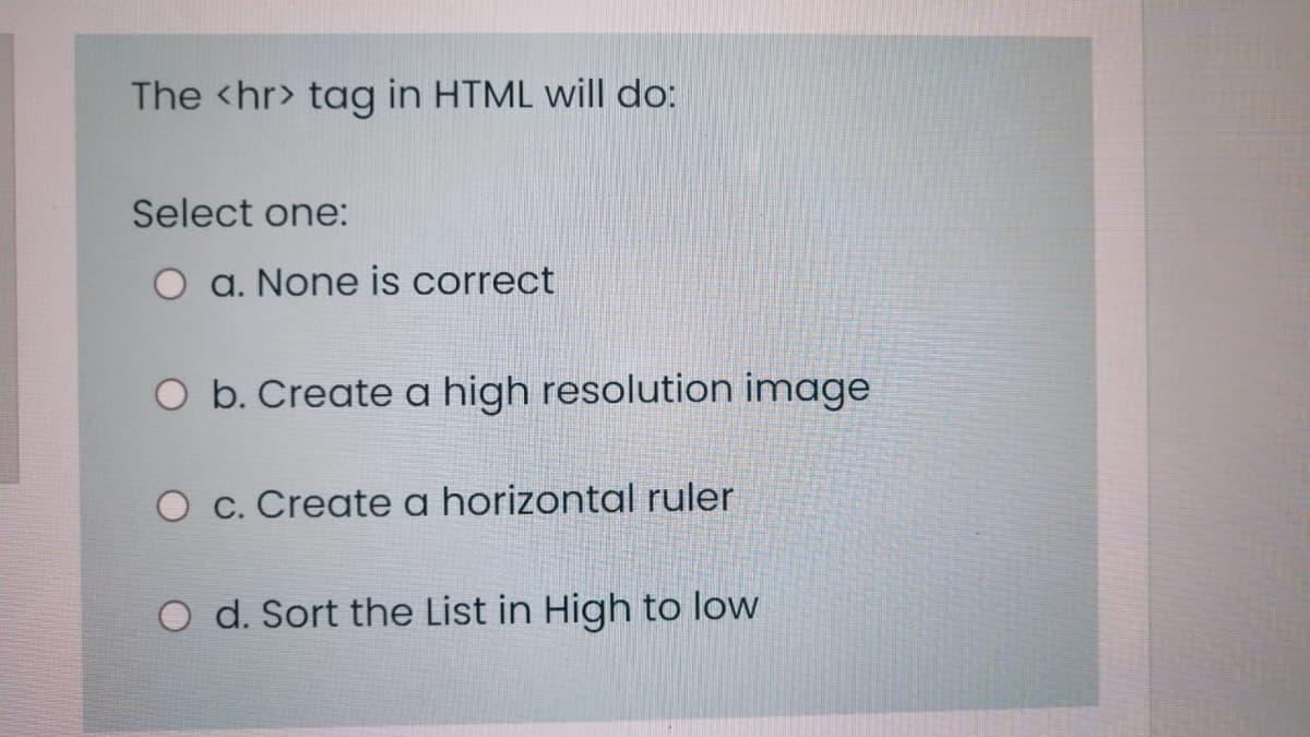 The <hr> tag in HTML will do:
Select one:
O a. None is correct
O b. Create a high resolution image
O c. Create a horizontal ruler
O d. Sort the List in High to low
