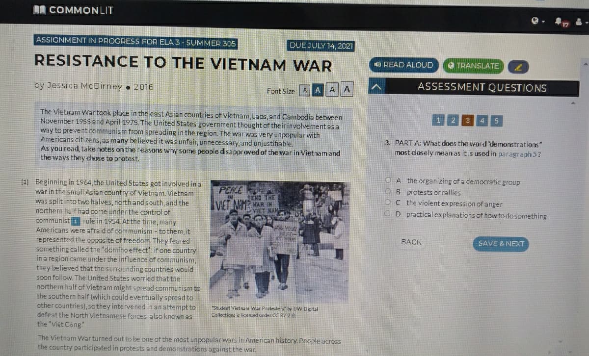 I COMMONLIT
ASSIGNMENT IN PROGRESS FOR ELA 3 - SUMMER 305
DUE JULY 14, 2021
RESISTANCE TO THE VIETNAM WAR
O READ ALOUD
TRANSLATE
by Jessica McBirney 2016
ASSESSMENT QUESTIONS
Font Size AAAA
The Vietnam Wartook place in the east Asian countries of Vietnam, Laos, and Cambodia between
November 1955and April 1975. The United 5tates government thought of their involvement as a
way to preventcommunism from spreading in the region. The war was very unpopular with
Americans citizens,as many believed it was unfair, unnecessary, and unjustifiable.
As youread, take notes on the reasons why some people disapproved of the war in Vietnamand
the ways they chose to protest
1 2 3 4 5
3. PART A: What does the word demonstrations"
most closely mean as it is used in paragraph 5?
OA the organizing of a democratic group
OB protests or rallies
OC the violentexpression of anger
D practical explanations of how to do something
[1] Beginning in 1964, the United 5tates got involved in a
war in the small Asian country of Vietnam. Vietnam
was split into two halves, northand south, and the
northern half had come underthe control of
communist rule in 1954 Atthe time, many
Americans were afraid of communism - to them, it
represented the opposite of freedom. They feared
something called the "domino effect", if one country
in a region came under the influence of communism,
they believed that the surrounding countries would
soon follow. The United States worried that the
northern half of Vietnam mightspread communism to
the southern half (which could eventually spread to
other countries), sothey intervened in an attempt to
defeat the North Vietnamese forces,also known as
the "Viet Cong"
PEACE
ENO THE
YAN BA
VIET NAM
BACK
SAVE & NEXT
Student Vietnam War Pratesters" by UW Dicital
Callections is licensed under CC BY 20.
The Vietnam War turned out to be one of the most unpopular wars in American history. People acroSS
the country participated in protests and demonstrations against the war
