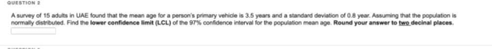 QUESTION 2
A survey of 15 adults in UAE found that the mean age for a person's primary vehicle is 3.5 years and a standard deviation of 0.8 year. Assuming that the population is
normally distributed. Find the lower confidence limit (LCL) of the 97% confidence interval for the population mean age. Round your answer to two decinal places.