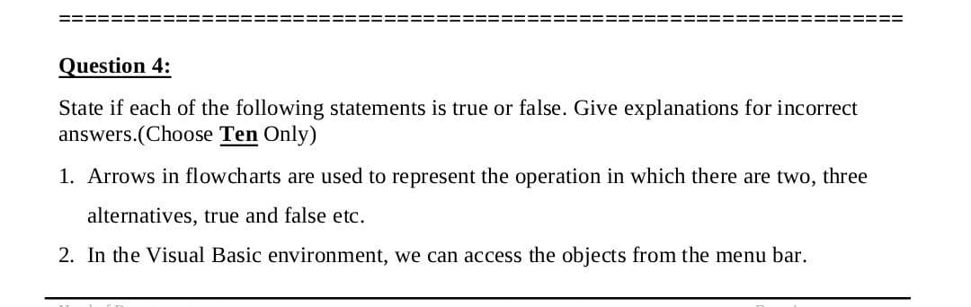 Question 4:
State if each of the following statements is true or false. Give explanations for incorrect
answers.(Choose Ten Only)
1. Arrows in flowcharts are used to represent the operation in which there are two, three
alternatives, true and false etc.
2. In the Visual Basic environment, we can access the objects from the menu bar.
