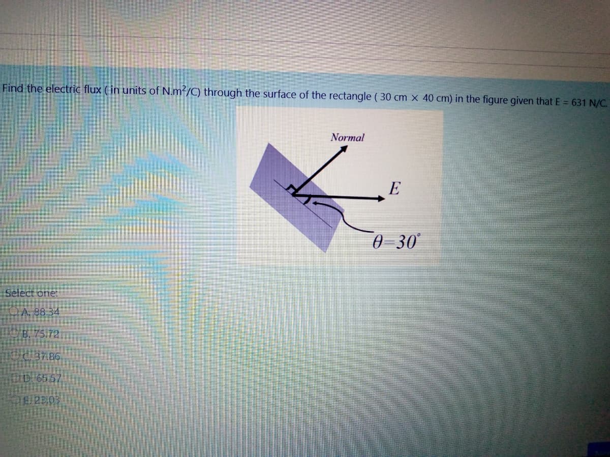 Find the electric flux (in units of N.m²/C) through the surface of the rectangle ( 30 cm x 40 cm) in the figure given that E = 631 N/C.
Normal
E
0 30
Select one:
A. 88.34
B. 75.72
37.86
IDI65.5
