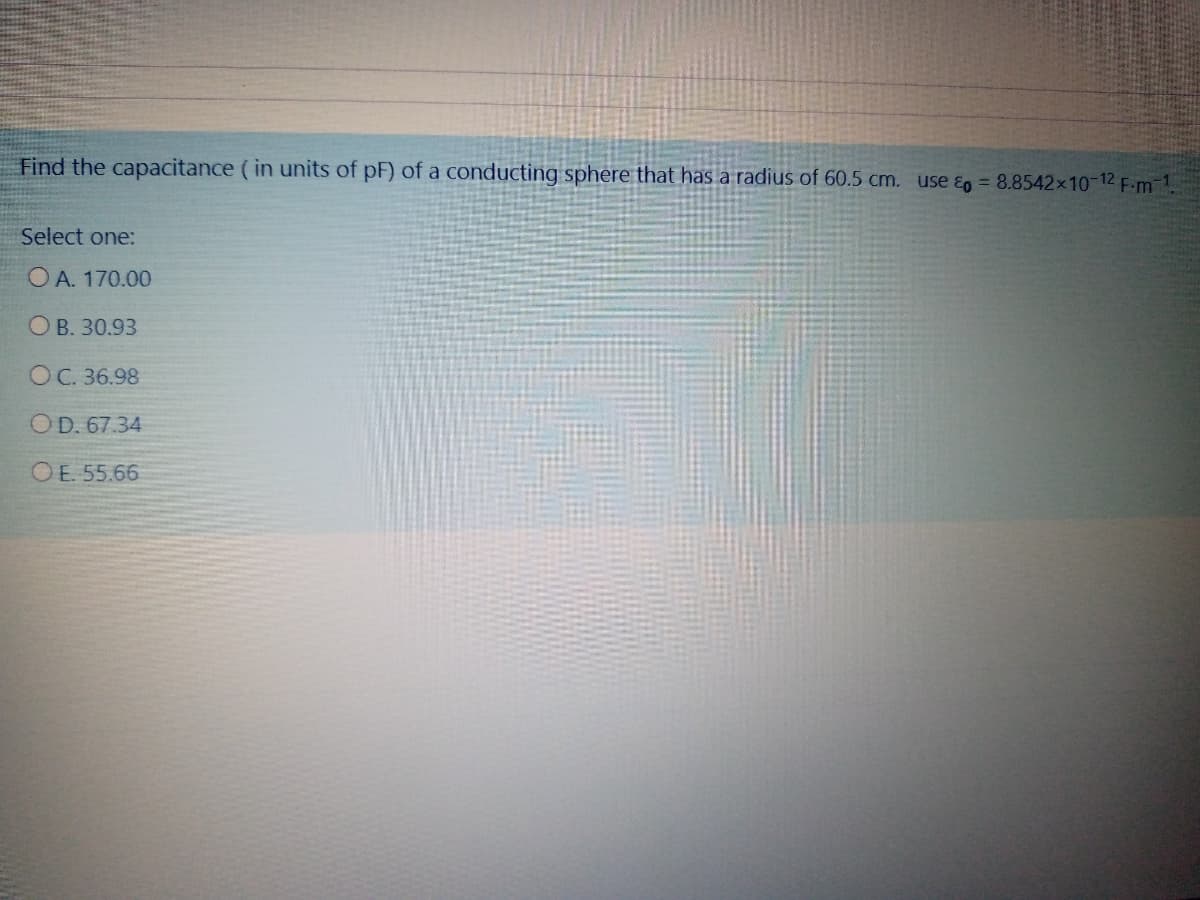 Find the capacitance (in units of pF) of a conducting sphere that has a radius of 60.5 cm. use &g = 8.8542x10-12 F.m-1.
Select one:
O A. 170.00
O B. 30.93
OC. 36.98
OD. 67.34
O E. 55.66
