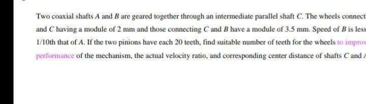 Two coaxial shafts A and B are geared together through an intermediate parallel shaft C. The wheels connect
and C having a module of 2 mm and those connecting C and B have a module of 3.5 mm. Speed of B is less
1/10th that of A. If the two pinions have each 20 teeth, find suitable number of teeth for the wheels to improv
performance of the mechanism, the actual velocity ratio, and corresponding center distance of shafts C and A
