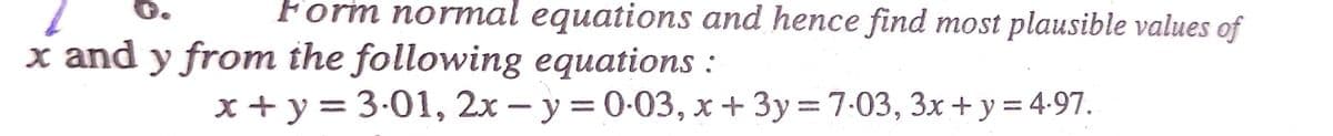 Form normal equations and hence find most plausible values of
x and y from the following equations :
x+y = 3.01, 2x - y = 0.03, x + 3y = 7:03, 3x + y = 4.97.