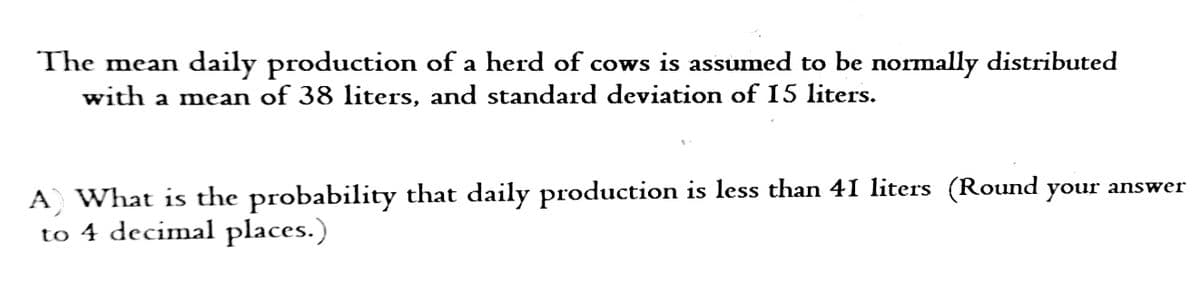 The mean daily production of a herd of cows is assumed to be normally distributed
with a mean of 38 liters, and standard deviation of 15 liters.
A) What is the probability that daily production is less than 41 liters (Round your answer
to 4 decimal places.)