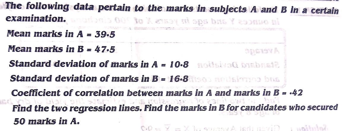 The following data pertain to the marks in subjects A and B in a certain
examination.
to X
Mean marks in A = 39.5
Mean marks in B = 47.5
%3D
Standard deviation of marks in A = 10.8 noitsiva@ bisbsi2
Standard deviation of marks in B = 16.8 0 neUsionno bns
Coefficient of correlation between marks in A and marks in B = •42
Find the two regression lines. Find the marks in B for candidates who secured
50 marks in A.
