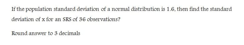 If the population standard deviation of a normal distribution is 1.6, then find the standard
deviation of x for an SRS of 36 observations?
Round answer to 3 decimals