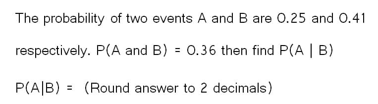 The probability of two events A and B are 0.25 and 0.41
respectively. P(A and B) = 0.36 then find P(A | B)
P(A/B) = (Round answer to 2 decimals)